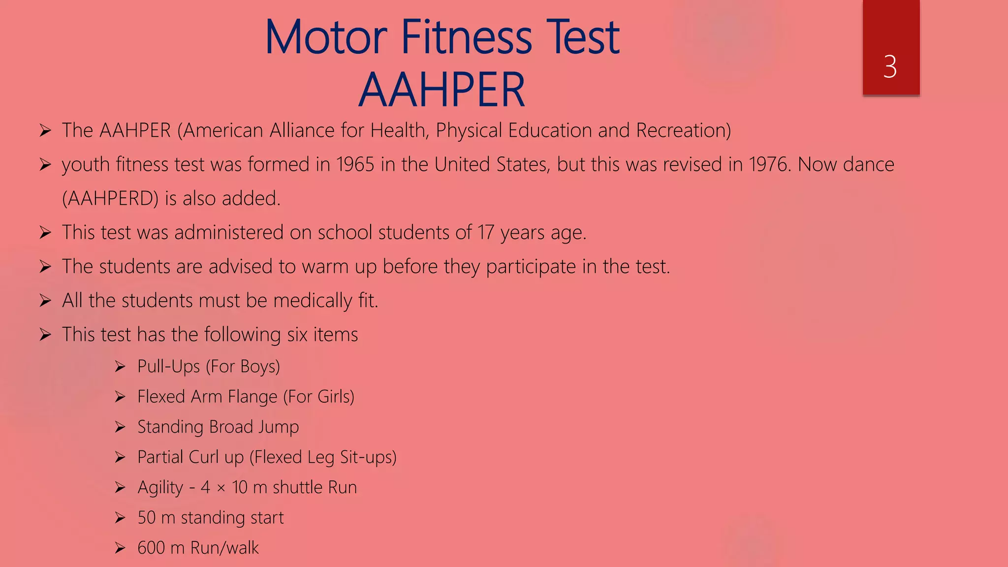 Motor Fitness Test
AAHPER
 The AAHPER (American Alliance for Health, Physical Education and Recreation)
 youth fitness test was formed in 1965 in the United States, but this was revised in 1976. Now dance
(AAHPERD) is also added.
 This test was administered on school students of 17 years age.
 The students are advised to warm up before they participate in the test.
 All the students must be medically fit.
 This test has the following six items
 Pull-Ups (For Boys)
 Flexed Arm Flange (For Girls)
 Standing Broad Jump
 Partial Curl up (Flexed Leg Sit-ups)
 Agility - 4 × 10 m shuttle Run
 50 m standing start
 600 m Run/walk
3
 