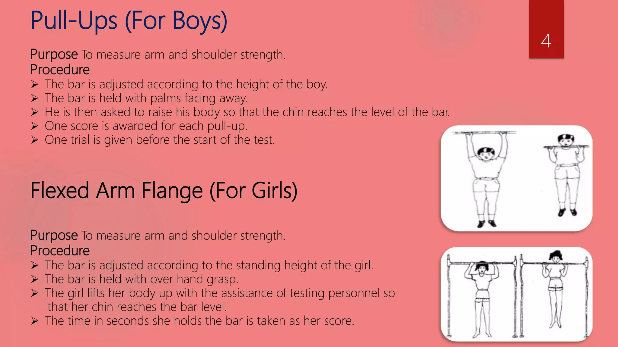 Pull-Ups (For Boys)
Purpose To measure arm and shoulder strength.
Procedure
 The bar is adjusted according to the height of the boy.
 The bar is held with palms facing away.
 He is then asked to raise his body so that the chin reaches the level of the bar.
 One score is awarded for each pull-up.
 One trial is given before the start of the test.
Flexed Arm Flange (For Girls)
Purpose To measure arm and shoulder strength.
Procedure
 The bar is adjusted according to the standing height of the girl.
 The bar is held with over hand grasp.
 The girl lifts her body up with the assistance of testing personnel so
that her chin reaches the bar level.
 The time in seconds she holds the bar is taken as her score.
4
 