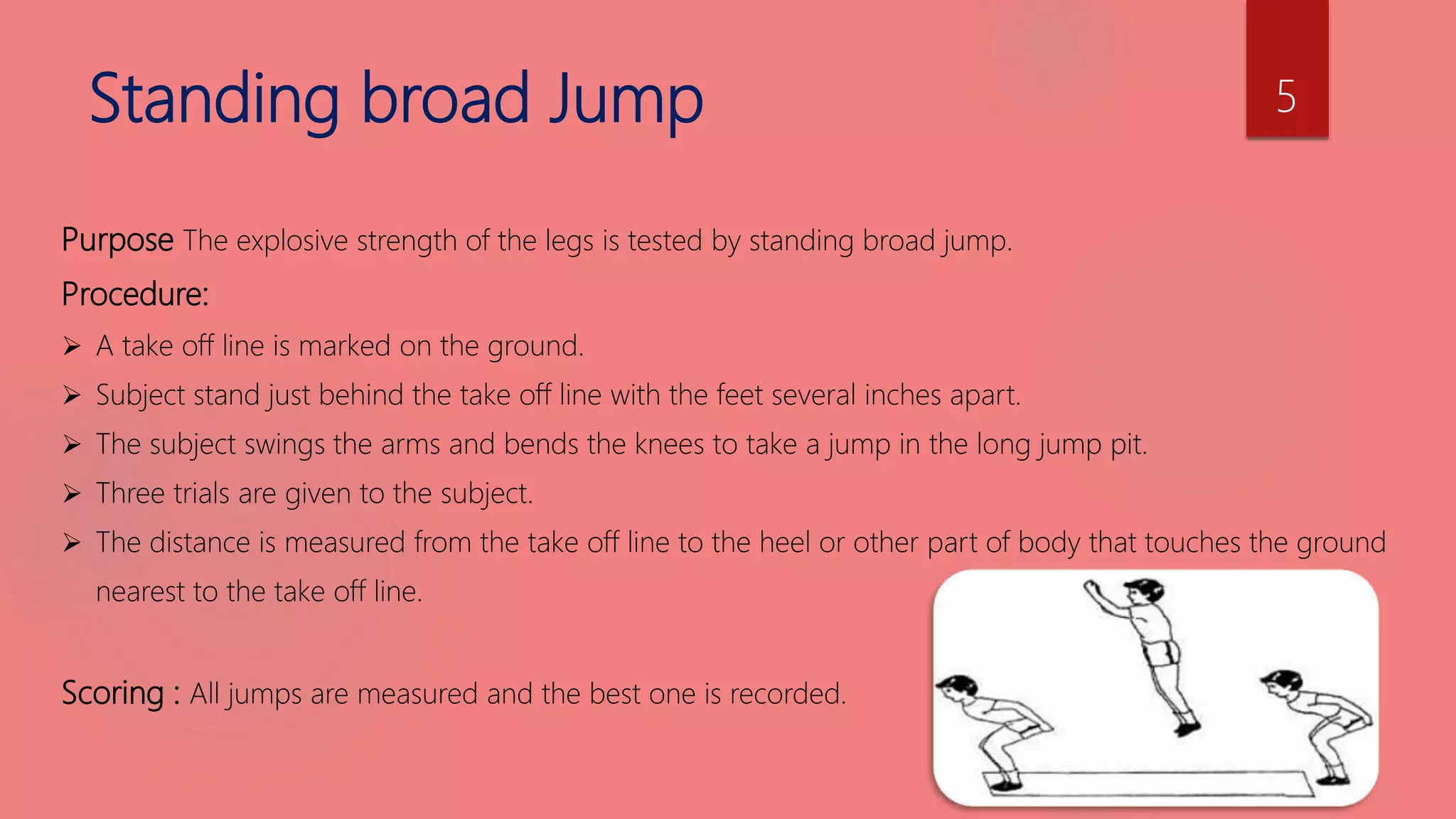 Standing broad Jump
Purpose The explosive strength of the legs is tested by standing broad jump.
Procedure:
 A take off line is marked on the ground.
 Subject stand just behind the take off line with the feet several inches apart.
 The subject swings the arms and bends the knees to take a jump in the long jump pit.
 Three trials are given to the subject.
 The distance is measured from the take off line to the heel or other part of body that touches the ground
nearest to the take off line.
Scoring : All jumps are measured and the best one is recorded.
5
 