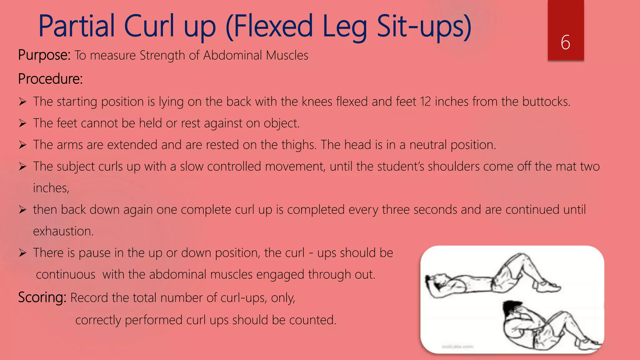 Partial Curl up (Flexed Leg Sit-ups)
Purpose: To measure Strength of Abdominal Muscles
Procedure:
 The starting position is lying on the back with the knees flexed and feet 12 inches from the buttocks.
 The feet cannot be held or rest against on object.
 The arms are extended and are rested on the thighs. The head is in a neutral position.
 The subject curls up with a slow controlled movement, until the student’s shoulders come off the mat two
inches,
 then back down again one complete curl up is completed every three seconds and are continued until
exhaustion.
 There is pause in the up or down position, the curl - ups should be
continuous with the abdominal muscles engaged through out.
Scoring: Record the total number of curl-ups, only,
correctly performed curl ups should be counted.
6
 