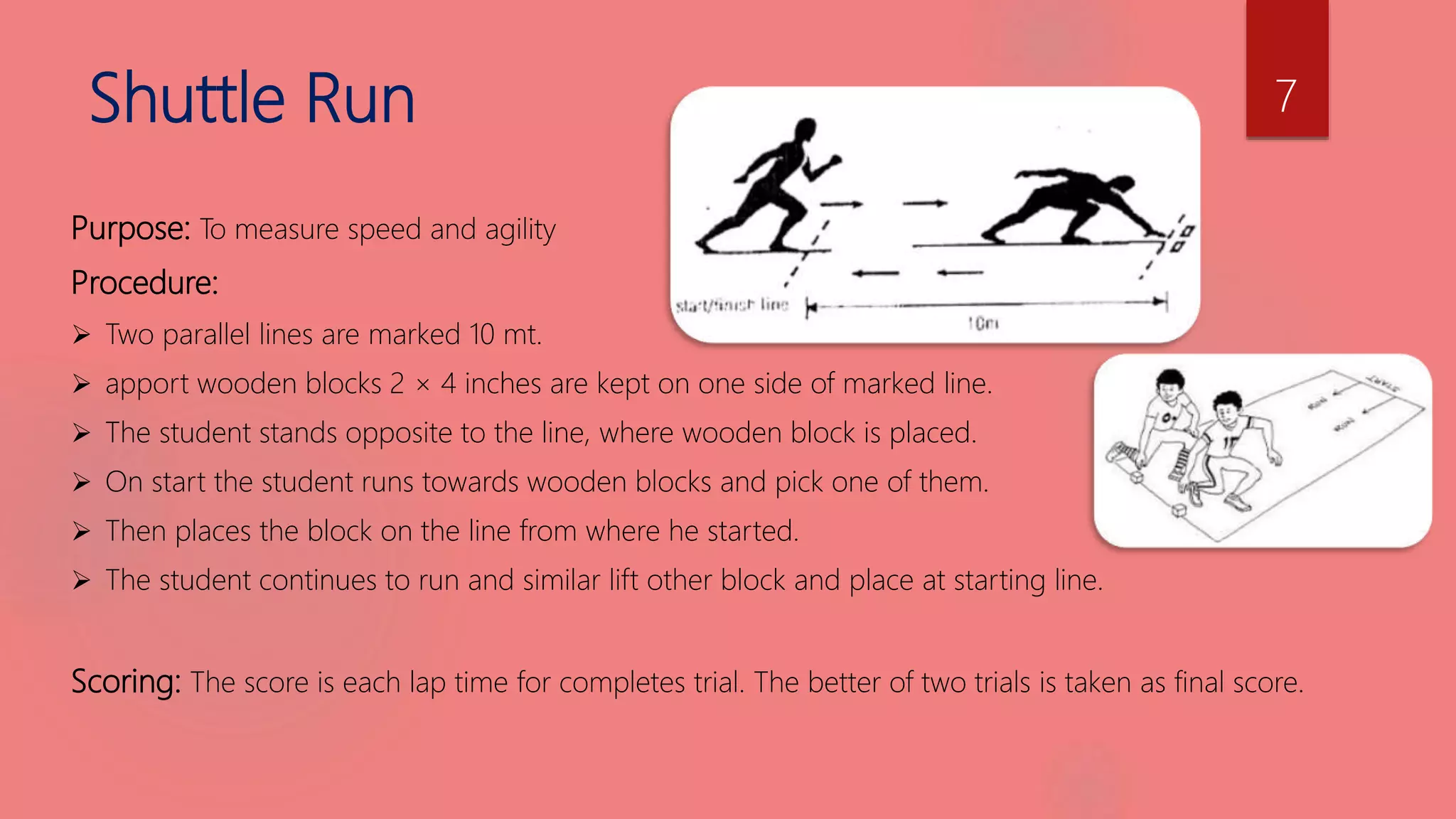 Shuttle Run
Purpose: To measure speed and agility
Procedure:
 Two parallel lines are marked 10 mt.
 apport wooden blocks 2 × 4 inches are kept on one side of marked line.
 The student stands opposite to the line, where wooden block is placed.
 On start the student runs towards wooden blocks and pick one of them.
 Then places the block on the line from where he started.
 The student continues to run and similar lift other block and place at starting line.
Scoring: The score is each lap time for completes trial. The better of two trials is taken as final score.
7
 