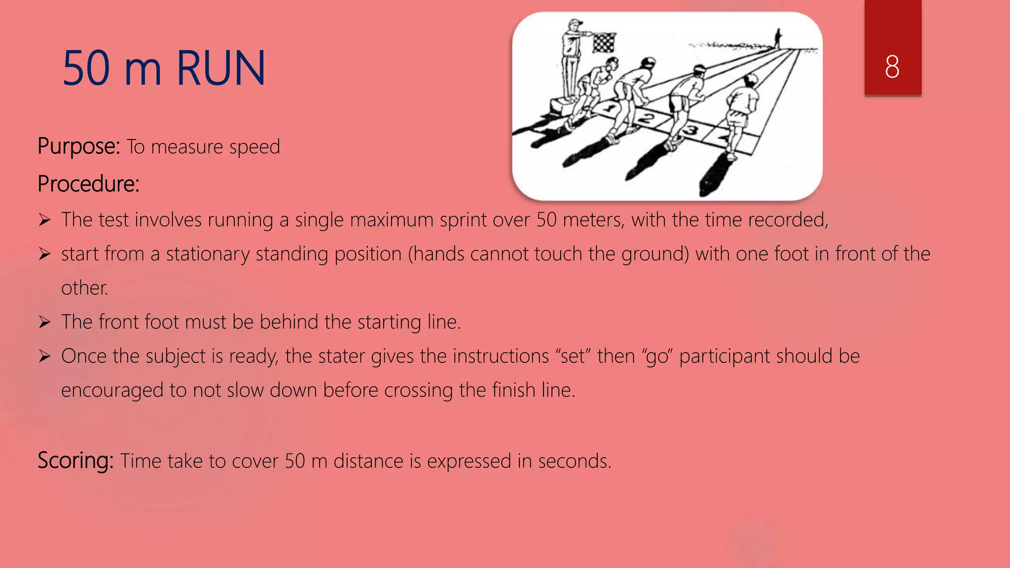 50 m RUN
Purpose: To measure speed
Procedure:
 The test involves running a single maximum sprint over 50 meters, with the time recorded,
 start from a stationary standing position (hands cannot touch the ground) with one foot in front of the
other.
 The front foot must be behind the starting line.
 Once the subject is ready, the stater gives the instructions “set” then “go” participant should be
encouraged to not slow down before crossing the finish line.
Scoring: Time take to cover 50 m distance is expressed in seconds.
8
 