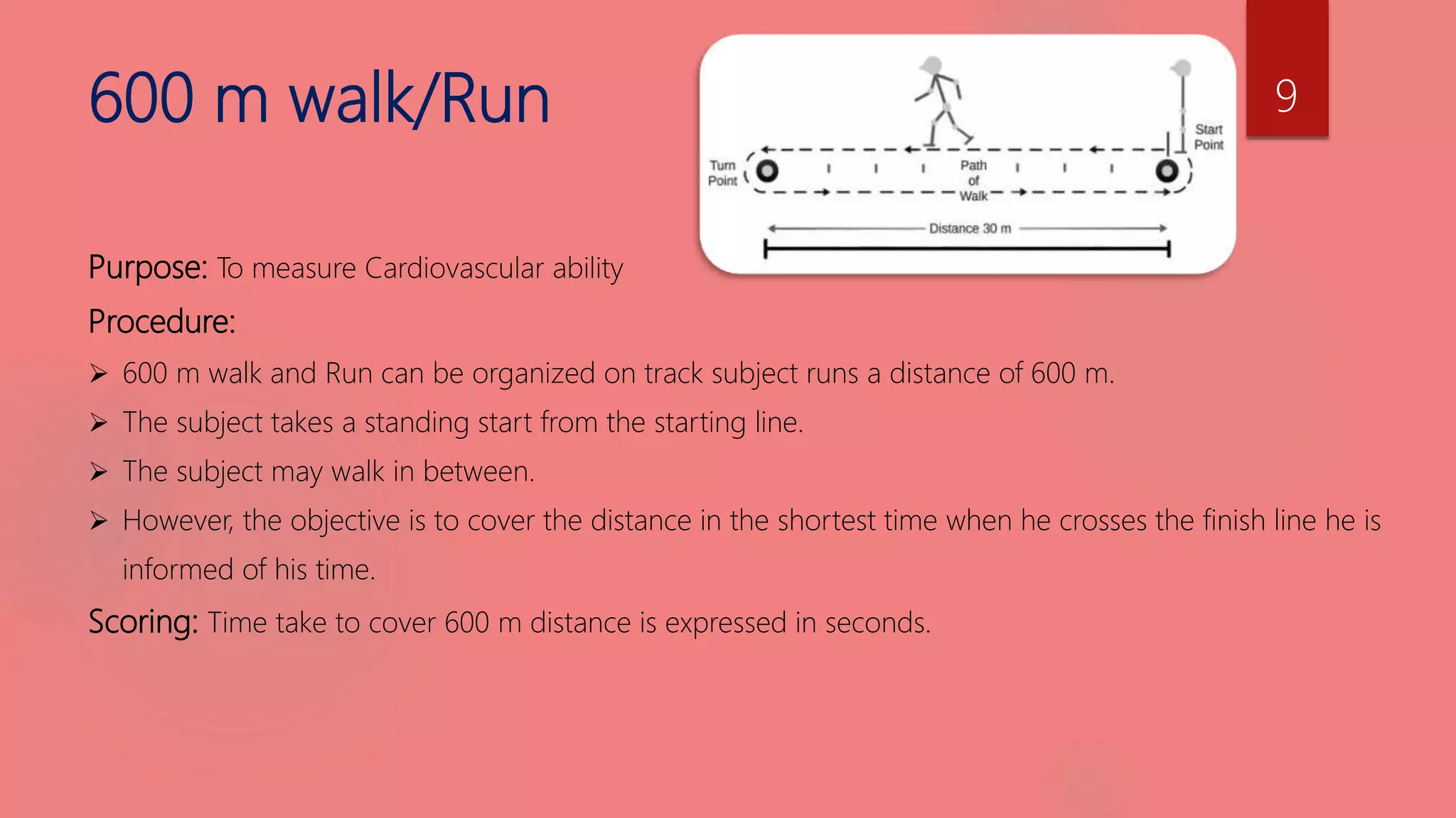 600 m walk/Run
Purpose: To measure Cardiovascular ability
Procedure:
 600 m walk and Run can be organized on track subject runs a distance of 600 m.
 The subject takes a standing start from the starting line.
 The subject may walk in between.
 However, the objective is to cover the distance in the shortest time when he crosses the finish line he is
informed of his time.
Scoring: Time take to cover 600 m distance is expressed in seconds.
9
 