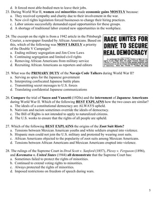  5
d. It forced most able-bodied men to leave their jobs.
23. During World War II, women and minorities made economic gains MOSTLY because:
a. They received sympathy and charity due to their involvement in the war.
b. New civil rights legislation forced businesses to change their hiring practices.
c. Labor unions successfully demanded equal opportunities for these groups.
d. A shortage of traditional labor created new opportunities in the workplace.
24. The excerpt on the right is from a 1942 article in the Pittsburgh
Courier, a newspaper founded by African Americans. Based on
this, which of the following was MOST LIKELY a priority
of the Double V Campaign?
a. Ending military segregation and Jim Crow Laws
b. Continuing segregation and limited civil rights
c. Removing African Americans from military service
d. Recruiting African Americans as reporters and editors
25. What was the PRIMARY DUTY of the Navajo Code Talkers during World War II?
a. Serving as spies for the Japanese government
b. Interpreting confiscated Japanese battle plans
c. Transmitting secret messages to U.S. forces
d. Translating confidential Japanese communications
26. Compare the trial of Sacco and Vanzetti (1920s) and the internment of Japanese Americans
during World War II. Which of the following BEST EXPLAINS how the two cases are similar?
a. The ideals of a constitutional democracy are ALWAYS upheld.
b. Nativism and racism sometimes override the ideals of democracy.
c. The Bill of Rights is not intended to apply to naturalized citizens.
d. The U.S. works to ensure that the rights of all people are upheld.
27. Which of the following BEST EXPLAINS the origins of the Zoot Suit Riots?
a. Tensions between Mexican American youths and white soldiers erupted into violence.
b. Hispanic men could not join the U.S. military and protested by wearing zoot suits.
c. African Americans objected to the popularity of zoot suits among Mexican Americans.
d. Tensions between African Americans and Mexican Americans erupted into violence.
28. The rulings of the Supreme Court in Dred Scott v. Sanford (1857), Plessy v. Ferguson (1896),
and Korematsu v. United States (1944) all demonstrate that the Supreme Court has:
a. Sometimes failed to protect the rights of minorities.
b. Continued to extend voting rights to minorities.
c. Always protected the rights of minorities.
d. Imposed restrictions on freedom of speech during wars.
 