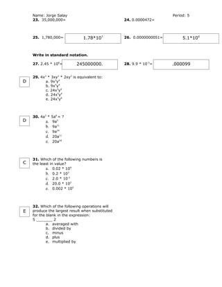 Name: Jorge Salay                                                 Period: 5
    23. 35,000,000=                               24. 0.0000472=



    25. 1,780,000=              1.78*107          26. 0.0000000051=        5.1*109


    Write in standard notation.

    27. 2.45 * 108=         245000000.            28. 9.9 * 10-5=     .000099

    29. 4x3 * 3xy2 * 2xy2 is equivalent to:
D          a. 9x3y4
           b. 9x5y4
           c. 24x3y4
           d. 24x5y4
           e. 24x5y6



    30. 4a3 * 5a8 = ?
D          a. 9a5
           b. 9a11
           c. 9a24
           d. 20a11
           e. 20a24



    31. Which of the following numbers is
C   the least in value?
           a. 0.02 * 104
           b. 0.2 * 103
           c. 2.0 * 10-2
           d. 20.0 * 102
           e. 0.002 * 105



    32. Which of the following operations will
E   produce the largest result when substituted
    for the blank in the expression:
    5 _______ 2
            a. averaged with
            b. divided by
            c. minus
            d. plus
            e. multiplied by
 