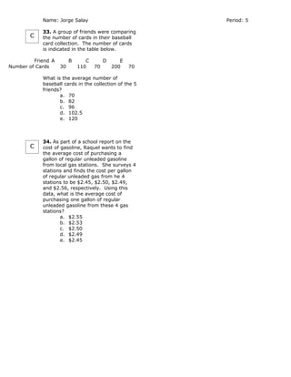 Name: Jorge Salay                            Period: 5

            33. A group of friends were comparing
       C    the number of cards in their baseball
            card collection. The number of cards
            is indicated in the table below.

         Friend A        B      C        D      E
Number of Cards     30       110    70       200    70

            What is the average number of
            baseball cards in the collection of the 5
            friends?
                   a. 70
                   b. 82
                   c. 96
                   d. 102.5
                   e. 120



            34. As part of a school report on the
       C    cost of gasoline, Raquel wants to find
            the average cost of purchasing a
            gallon of regular unleaded gasoline
            from local gas stations. She surveys 4
            stations and finds the cost per gallon
            of regular unleaded gas from he 4
            stations to be $2.45, $2.50, $2.49,
            and $2.56, respectively. Using this
            data, what is the average cost of
            purchasing one gallon of regular
            unleaded gasoline from these 4 gas
            stations?
                    a. $2.55
                    b. $2.53
                    c. $2.50
                    d. $2.49
                    e. $2.45
 