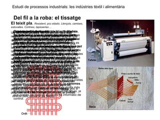 Estudi de processos industrials: les indústries tèxtil i alimentària
Del fil a la roba: el tissatge
El teixit pla. Resistent, poc elàstic. Llençols, camises,
estovalles. Cortines, tapisseries ...
El teixit pla és el més antic de tots, i també es
coneix amb el nom de teixit de calada. Està
format pels fils de l’ordit i de la trama, posats
alternativament l’un damunt de l’altre,
entrellaçats en direccions perpendiculars,
formant un angle de 90º. L’ordit és un conjunt de
fils disposats paral·lelament l’un al costat d’un
altre, mentre que la trama és un sol fil que es va
lligant (passant per sobre i per sota) amb els fils
de l’ordit.
La trama pot passar per sobre d’un fil d’ordit i
per sota del següent, i així successivament.
També pot ser que passi per sobre d’un i per
sota dels dos següents. D’aquesta manera,
podem fer moltes combinacions. Segons com
es passa la trama, s’obtenen diferents tipus de
lligats o lligaments, que donen lloc a diferents
tipus de teixits plans. Els més comuns són el
tafetà i la sarja.
El procés de fabricació de teixits plans consta de
dues operacions bàsiques: la preparació de
l’ordit i el teixit amb teler.
La preparació de l’ordit
Es du a terme amb una màquina anomenada
ordidor. En aquesta màquina es recullen els
fils ordenadament i per colors, si és el cas,
sobre un cilindre o tambor de gran diàmetre i
després es passen a un altre cilindre més petit,
el plegador d’ordit, per tal que, quan es
desenrotllin, conservin la posició i el
paral·lelisme. Els fils provenen de la fileta, que
és una estructura de suport on es col·loquen
tantes bobines com fils hagi de tenir l’ordit.
L’ordidor va estirant els fils de les bobines i els
va col·locant al plegador.
El teixit amb telers.
Els telers són les màquines que lliguen els fils i
formen, així, els teixits. Per fer-ho, es col·loca el
plegador d’ordit al teler i els extrems dels fils es
passen pel mig de les malles dels lliços, per la
pua o pinta de teixir i, finalment, s’enrotllen en
un altre cilindre (plegador de teixit), que més
tard contindrà el teixit acabat.
Un dels lliços aixeca els fils senars de l’ordit
mentre que l’altre abaixa els parells. Això fa que
quedi un espai entre el dos, la calada, per on
passa disparada la llançadora, que conté una
bobina de fil, la bitlla, que desprèn la trama.
Un cop passada la trama, la pua, en un
moviment de vaivé sincronitzat, abat la trama tot
ajuntant-la al fil de trama de la passada anterior.
De seguida s’inverteix la posició dels lliços,
els fils senars avall i els parells amunt, i es
torna a passar la llançadora per la calada (en
sentit contrari a la passada anterior) tot deixant
novament el fil de trama que tornarà a ser abatut
per la pua contra l’anterior. Aquest procés es
repeteix successivament mentre hi ha fil al
plegador d’ordit, que es va desenrotllant a poc a
poc, i es va formant el teixit.
Quan es volen aconseguir teixits amb dibuixos,
acolorits o no, amb certa complicació, s’utilitzen
els telers amb maquineta jacquard, inventada
per Joseph Marie Jacquard (1752-1834).
La maquineta va situada damunt del teler i pot
aixecar o abaixar els fils de l’ordit un a un
independentment, a diferència de com ho fan les
malles dels lliços. Llavors es forma el dibuix
segons que la trama passi per sobre o per sota
dels fils de l’ordit un a un. El control dels fils de
l’ordit que cal aixecar o abaixar per formar el
dibuix sobre el teixit, el feia la maquineta
Jacquard fins fa poc a través d’un sistema de
targetes perforades. Actualment, les maquinetes
Jacquard controlen els fils a través de sistemes
informàtics, que doten el conjunt de molta més
flexibilitat a l’hora de canviar el tipus de dibuix, ja
que només cal canviar el programa informàtic de
control.
Al final del procés, les peces de roba són
repassades, és a dir, són sotmeses a una
inspecció per tal de localitzar i treure els
defectes que puguin tenir.
Al llarg de la història s’han utilitzat molts tipus
de telers, des dels que eren totalment manuals
fins als actuals, totalment automàtics.
Antigament, la llançadora es passava a mà i
els lliços es movien accionant uns pedals.
Actualment, tots els moviments són produïts
sincronitzadament per motors elèctrics
controlats per ordinadors, i el fil de trama ja no
necessita llançadora perquè és impulsat per
un raig d’aire a pressió o per un sistema de
pinces. Tots aquests avenços han permès,
entre altres coses, obtenir el teixit més
ràpidament i fer menys necessari el treball
directe dels operaris als telers.
Sarja
Tafetà
 