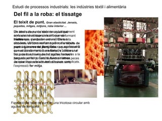 Estudi de processos industrials: les indústries tèxtil i alimentària
Del fil a la roba: el tissatge
El teixit de punt. Gran elasticitat. Jerseis,
jaquetes, mitges, mitjons, roba interior ...
Un altre sistema de teixir és aquell que
consisteix a utilitzar un sol fil que va formant
malles que s’enllacen entre si. Els teixits
elaborats es coneixen amb els noms teixits de
punt o gèneres de punt. Quan aquest sistema
es realitza de manera artesanal, s’utilitza una
troca de llana i un parell d’agulles rectes i
llargues per fer jerseis, bufandes i altres peces
de roba. Aquesta activitat es coneix amb
l’expressió fer mitja.
Els teixits de punt s’elaboren industrialment
amb uns telers especials anomenats
tricotoses, que poden ser rectilínies o
circulars. Utilitzen moltes agulles d’un tipus
especial, anomenat llengüeta, que agafen el fil
que ve directament d’una fileta de bobines i el
fan passar a través de les malles formades a la
passada anterior. També duen sistemes
Jacquard per a teixits amb dibuixos complicats.
Formació del teixit de punt en una tricotosa circular amb
agulles de llengüeta
 