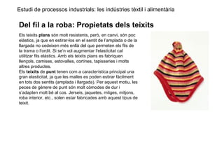 Estudi de processos industrials: les indústries tèxtil i alimentària
Del fil a la roba: Propietats dels teixits
Els teixits plans són molt resistents, però, en canvi, són poc
elàstics, ja que en estirar-los en el sentit de l’amplada o de la
llargada no cedeixen més enllà del que permeten els fils de
la trama o l’ordit. Si se’n vol augmentar l’elasticitat cal
utilitzar fils elàstics. Amb els teixits plans es fabriquen
llençols, camises, estovalles, cortines, tapisseries i molts
altres productes.
Els teixits de punt tenen com a característica principal una
gran elasticitat, ja que les malles es poden estirar fàcilment
en tots dos sentits (amplada i llargada). Per aquest motiu, les
peces de gènere de punt són molt còmodes de dur i
s’adapten molt bé al cos. Jerseis, jaquetes, mitges, mitjons,
roba interior, etc., solen estar fabricades amb aquest tipus de
teixit.
 