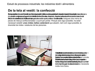 Estudi de processos industrials: les indústries tèxtil i alimentària
De la tela al vestit: la confecció
Quan un teixit està totalment acabat, cal tallar-ne les peces corresponents i cosir-les per fer una
peça de vestir que pugui satisfer les nostres necessitats. Aquest procés de transformació de
teixits totalment acabats en peces de vestir s’anomena confecció.
Antigament, la confecció es feia en petits tallers on sastres o modistes elaboraven les peces
de vestir segons el gust i a mida dels clients. Aquest procés artesanal ha deixat pas avui
dia a la confecció industrial, gràcies a la qual podem trobar a les botigues tota mena de
peces de roba ja confeccionades i a punt per portar. Perquè això sigui possible, ha estat
necessari establir unes mides (talles) estàndard que abastin, tant com sigui possible, la
diversitat de mides i estatures de les persones.
En un taller de confecció es distingeixen tres seccions: el tall, la costura i l’acabat.
El tall es realitza sobre els teixits
resseguint els contorns marcats amb
l’ajut d’unes plantilles (patrons).
S’utilitzen unes màquines amb unes
fulles circulars, amb un raig làser o amb
un raig d’aigua a alta pressió.
La costura consisteix a unir les peces
de roba amb màquines de cosir que
porten un motor incorporat. És un procés
difícil d’automatitzar, i moltes vagades
cada màquina està controlada per un sol
treballador, per la qual cosa es necessita
molta mà d’obra.
L’acabat consisteix a planxar, etiquetar i
embalar les peces de roba ja cosides i
deixar-les a punt per a la seva
comercialització. Aquests processos
estan força automatitzats.
 