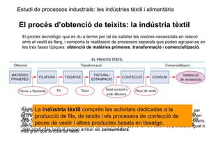 Estudi de processos industrials: les indústries tèxtil i alimentària
El procés d’obtenció de teixits: la indústria tèxtil
El procés tecnològic que es du a terme per tal de satisfer les nostres necessitats en relació
amb el vestit és llarg, i comporta la realització de processos separats que poden agrupar-se en
les tres fases típiques: obtenció de matèries primeres, transformació i comercialització.
El procés tèxtil, doncs, comença amb l’obtenció de les matèries primeres: les fibres.
Després calen diferents processos de transformació, com el de la filatura per obtenir els
fils, el del tissatge per obtenir teixits, els de tintura, estampació i aprest per acolorir els
fils o els teixits, la confecció per fer les peces de vestir i, finalment, la comercialització
dels productes perquè puguin arribar als consumidors.
Tots els processos de transformació destinats a l’obtenció de fils, de teixits i de confecció per
tal d’obtenir productes acabats es duen a terme en la indústria tèxtil. No solament s’obtenen
roba o teixits per vestir, sinó que també hi ha una gran quantitat de productes tèxtils necessaris,
com ara llençols, tapisseries, cortines, estovalles, etc., que tenen un volum de producció igual o
més gran que la roba de vestir.
La indústria tèxtil comprèn les activitats dedicades a la
producció de fils, de teixits i els processos de confecció de
peces de vestir i altres productes basats en tissatge.
 