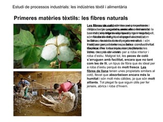 Estudi de processos industrials: les indústries tèxtil i alimentària
Primeres matèries tèxtils: les fibres naturals
Les fibres naturals són les que procedeixen
de productes vegetals, animals o minerals.
Les més importants són les d’origen vegetal,
com el cotó i el lli, i les d’origen animal, com
la llana o la seda. Les d’origen mineral
s’utilitzen per a teixits especials
d’aplicacions industrials, com la fibra de
vidre, i no pas de vestir.
Les fibres de cotó són les més importants i
utilitzades ja que són suaus, absorbeixen bé la
humitat (són higroscòpiques), no irriten la pell,
són fàcils de tenyir, dissipen l’electricitat
estàtica, resisteixen temperatures altes i són
fresques perquè tenen una bona conductivitat
tèrmica. Per totes aquestes propietats, les
fibres de cotó són ideals per a roba interior i
roba d’estiu. Malgrat tot, les peces de cotó
s’arruguen amb facilitat, encara que no tant
com les de lli, un tipus de fibra que és ideal per
a roba d’estiu perquè és molt fresca. Les
fibres de llana tenen unes propietats similars al
cotó, llevat que absorbeixen encara més la
humitat i són molt més càlides, ja que són molt
aïllants. Tot plegat fa que siguin útils per fer
jerseis, abrics i roba d’hivern.
 