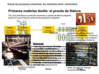 Estudi de processos industrials: les indústries tèxtil i alimentària
Primeres matèries tèxtils: el procés de filatura
Tot i que cada fibra en particular necessita un procés de filatura específic,
podem dir que la filatura consta de les operacions següents:
Torçar o
cargolar
Dóna
consistència i
cohesió
Netejar
Elimina les
restes vegetals
o la brutícia
Pentinar
Aconsegueix
que quedin
totes paral·leles
Estirar
Aprima la
massa fibrosa
neteja
Les fibres d’origen vegetal o animal, com el cotó o
la llana, solen arribar a la filatura en forma de
bales, que són una mena de farcells on hi ha totes
les fibres premudes. Llavors cal obrir les bales per
extreure’n les fibres i netejar-les, ja que contenen
restes vegetals, com ara fulles, pols, sorra, etc. La
màquina encarregada de dur a terme aquesta
operació és el batà obridor. El resultat és la napa,
una mena de tela gruixuda i esponjosa que és
recollida en bobines.
pentinat
Una vegada es tenen les fibres netes i de forma
esponjosa, cal pentinar-les a fi i a efecte de
paral·lelitzar-les, és a dir, que quedin paral·leles
les unes amb les altres. Aquesta operació la
realitza una màquina anomenada la carda, que
conté una sèrie de corrons amb tot de pues a la
seva perifèria que en girar actuen com pintes. De
la carda en surt el que s’anomena cinta de carda.
L’estirat
L’estirat es du a terme,
generalment, en una màquina
anomenada el manuar. Al manuar,
diverses cintes de carda s’estiren i
s’ajunten (doblen) per formar la
veta, que posteriorment es recollirà
en una bobina. L’estiratge
s’aconsegueix fent passar la cinta
pel tren d’estiratge, format per
quatre parelles de corrons que
giren a diferents velocitats, cada
parella més ràpida que l’anterior.
En alguns casos diverses vetes
s’ajunten en una màquina, la
metxera, on se les estira
novament i se’ls dóna una lleugera
torsió. El producte obtingut
s’anomena la metxa.
El torçat
Finalment, les metxes o les vetes
son portades a la filadora, on
s’acaben d’estirar i es torcen fins a
formar els fils. Les filadores més
comunes són la filadora d’anells i
les anomenades open end.
Aquestes últimes són les més
modernes i tenen una producció
molt elevada.
 