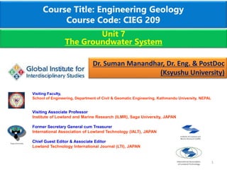 Course Title: Engineering Geology
Course Code: CIEG 209
1
Unit 7
The Groundwater System
Dr. Suman Manandhar, Dr. Eng. & PostDoc
(Ksyushu University)
Visiting Faculty,
School of Engineering, Department of Civil & Geomatic Engineering, Kathmandu University, NEPAL
Visiting Associate Professor
Institute of Lowland and Marine Research (ILMR), Saga University, JAPAN
Former Secretary General cum Treasurer
International Association of Lowland Technology (IALT), JAPAN
Chief Guest Editor & Associate Editor
Lowland Technology International Journal (LTI), JAPAN
 