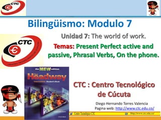 Unidad 7: The world of work.
Temas: Present Perfect active and
passive, Phrasal Verbs, On the phone.
Diego Hernando Torres Valencia
Pagina web: http://www.ctc.edu.co/
Bilingüismo: Modulo 7
CTC : Centro Tecnológico
de Cúcuta
 