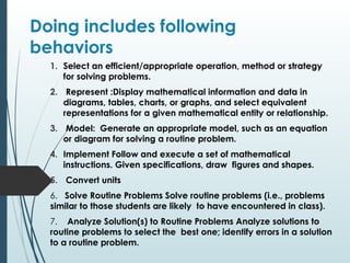 Doing includes following
behaviors
1. Select an efficient/appropriate operation, method or strategy
for solving problems.
2. Represent :Display mathematical information and data in
diagrams, tables, charts, or graphs, and select equivalent
representations for a given mathematical entity or relationship.
3. Model: Generate an appropriate model, such as an equation
or diagram for solving a routine problem.
4. Implement Follow and execute a set of mathematical
instructions. Given specifications, draw figures and shapes.
5. Convert units
6. Solve Routine Problems Solve routine problems (i.e., problems
similar to those students are likely to have encountered in class).
7. Analyze Solution(s) to Routine Problems Analyze solutions to
routine problems to select the best one; identify errors in a solution
to a routine problem.
 
