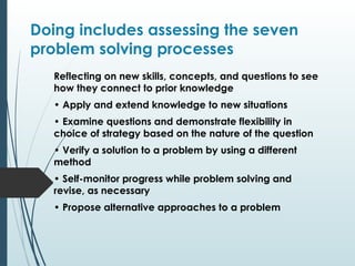 Doing includes assessing the seven
problem solving processes
Reflecting on new skills, concepts, and questions to see
how they connect to prior knowledge
• Apply and extend knowledge to new situations
• Examine questions and demonstrate flexibility in
choice of strategy based on the nature of the question
• Verify a solution to a problem by using a different
method
• Self-monitor progress while problem solving and
revise, as necessary
• Propose alternative approaches to a problem
 