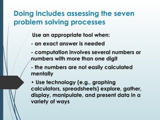 Doing includes assessing the seven
problem solving processes
Use an appropriate tool when:
- an exact answer is needed
- computation involves several numbers or
numbers with more than one digit
- the numbers are not easily calculated
mentally
• Use technology (e.g., graphing
calculators, spreadsheets) explore, gather,
display, manipulate, and present data in a
variety of ways
 