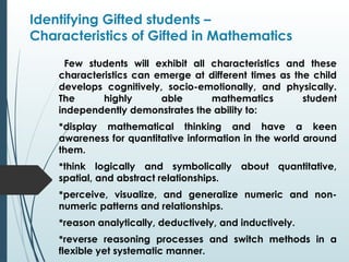 Identifying Gifted students –
Characteristics of Gifted in Mathematics
Few students will exhibit all characteristics and these
characteristics can emerge at different times as the child
develops cognitively, socio-emotionally, and physically.
The highly able mathematics student
independently demonstrates the ability to:
display mathematical thinking and have a keen
awareness for quantitative information in the world around
them.
think logically and symbolically about quantitative,
spatial, and abstract relationships.
perceive, visualize, and generalize numeric and non-
numeric patterns and relationships.
reason analytically, deductively, and inductively.
reverse reasoning processes and switch methods in a
flexible yet systematic manner.
 