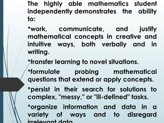 The highly able mathematics student
independently demonstrates the ability
to:
work, communicate, and justify
mathematical concepts in creative and
intuitive ways, both verbally and in
writing.
transfer learning to novel situations.
formulate probing mathematical
questions that extend or apply concepts.
persist in their search for solutions to
complex, "messy," or "ill-defined" tasks.
organize information and data in a
variety of ways and to disregard
 