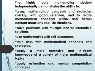 The highly able mathematics student
independently demonstrates the ability to:
grasp mathematical concepts and strategies
quickly, with good retention, and to relate
mathematical concepts within and across
content areas and real-life situations.
solve problems with multiple and/or alternative
solutions.
use mathematics with self-assurance.
take risks with mathematical concepts and
strategies.
apply a more extensive and in-depth
knowledge of a variety of major mathematical
topics.
apply estimation and mental computation
strategies.
 