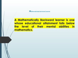 Mathematically Backward Learner
A Mathematically Backward learner is one
whose educational attainment falls below
the level of their mental abilities in
mathematics.
 