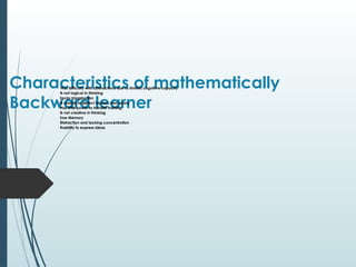 Characteristics of mathematically
Backward learner
Has difficulty with abstractions due to limited cognitive capacity

Is not logical in thinking

Lacks Imagination

Is unable to detect his/her own errors

Has little power to transfer training

Is not creative in thinking

Low Memory

Distraction and lacking concentration

Inability to express ideas
 