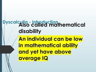 Dyscalculia - Introduction
Also called mathematical
disability
An individual can be low
in mathematical ability
and yet have above
average IQ
 