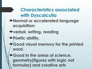 Characteristics associated
with Dyscalculia
Normal or accelerated language
acquisition:
verbal, writing, reading
Poetic ability.
Good visual memory for the printed
word.
Good in the areas of science,
geometry(figures with logic not
formulas) and creative arts
 