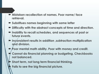  Mistaken recollection of names. Poor name/ face
retrieval.
 Substitues names beginning with same letter
 Difficulty with the abstract concepts of time and direction.
 Inability to recall schedules, and sequences of past or
future events.
 Inconsistent results in addition ,subtraction multiplication
and division.
 Poor mental math ability. Poor with money and credit.
 Cannot do financial planning or budgeting. Checkbooks
not balanced.
 Short term, not long term financial thinking.
 Fails to see the big financial picture.
 