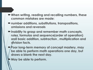  When writing, reading and recalling numbers, these
common mistakes are made:
 number additions, substitutions, transpositions,
omissions and reversals
 Inability to grasp and remember math concepts,
rules, formulas and sequence(order of operation)
and basic addition, subtraction , multiplication and
division facts.
 Poor long-term memory of concept mastery, may
be able to perform math operations one day, but
draws a blank the next day.
 May be able to perform.
 