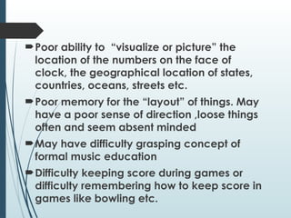 Poor ability to “visualize or picture” the
location of the numbers on the face of
clock, the geographical location of states,
countries, oceans, streets etc.
Poor memory for the “layout” of things. May
have a poor sense of direction ,loose things
often and seem absent minded
May have difficulty grasping concept of
formal music education
Difficulty keeping score during games or
difficulty remembering how to keep score in
games like bowling etc.
 