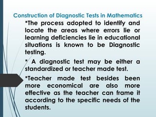 Construction of Diagnostic Tests in Mathematics
The process adopted to identify and
locate the areas where errors lie or
learning deficiencies lie in educational
situations is known to be Diagnostic
testing.
 A diagnostic test may be either a
standardized or teacher made test.
Teacher made test besides been
more economical are also more
effective as the teacher can frame it
according to the specific needs of the
students.
 