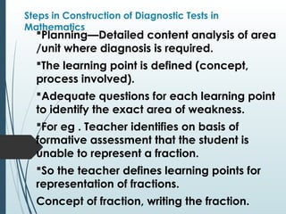 Steps in Construction of Diagnostic Tests in
Mathematics
Planning—Detailed content analysis of area
/unit where diagnosis is required.
The learning point is defined (concept,
process involved).
Adequate questions for each learning point
to identify the exact area of weakness.
For eg . Teacher identifies on basis of
formative assessment that the student is
unable to represent a fraction.
So the teacher defines learning points for
representation of fractions.
Concept of fraction, writing the fraction.
 