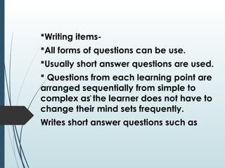 Writing items-
All forms of questions can be use.
Usually short answer questions are used.
 Questions from each learning point are
arranged sequentially from simple to
complex as the learner does not have to
change their mind sets frequently.
Writes short answer questions such as
 