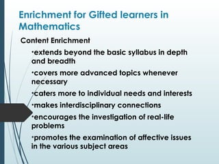 Enrichment for Gifted learners in
Mathematics
Content Enrichment
•extends beyond the basic syllabus in depth
and breadth
•covers more advanced topics whenever
necessary
•caters more to individual needs and interests
•makes interdisciplinary connections
•encourages the investigation of real-life
problems
•promotes the examination of affective issues
in the various subject areas
 