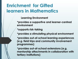 Enrichment for Gifted
learners in Mathematics
Learning Environment
provides a supportive and learner-centred
environment
supports risk-taking
provides a stimulating physical environment
provides out-of-school learning experiences
(e.g. field trips and community involvement
programmes)
provides out-of-school extensions (e.g.
mentorship attachments in collaboration with
tertiary institutions)
 