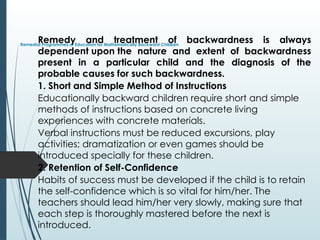 Remedial Programmes of Education for Mathematically Backward Children
Remedy and treatment of backwardness is always
dependent upon the nature and extent of backwardness
present in a particular child and the diagnosis of the
probable causes for such backwardness.
1. Short and Simple Method of Instructions
Educationally backward children require short and simple
methods of instructions based on concrete living
experiences with concrete materials.
Verbal instructions must be reduced excursions, play
activities; dramatization or even games should be
introduced specially for these children.
2. Retention of Self-Confidence
Habits of success must be developed if the child is to retain
the self-confidence which is so vital for him/her. The
teachers should lead him/her very slowly, making sure that
each step is thoroughly mastered before the next is
introduced.
 