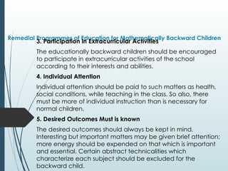 Remedial Programmes of Education for Mathematically Backward Children
3. Participation in Extracurricular Activities
The educationally backward children should be encouraged
to participate in extracurricular activities of the school
according to their interests and abilities.
4. Individual Attention
Individual attention should be paid to such matters as health,
social conditions, while teaching in the class. So also, there
must be more of individual instruction than is necessary for
normal children.
5. Desired Outcomes Must is known
The desired outcomes should always be kept in mind.
Interesting but important matters may be given brief attention;
more energy should be expended on that which is important
and essential. Certain abstract technicalities which
characterize each subject should be excluded for the
backward child.
 