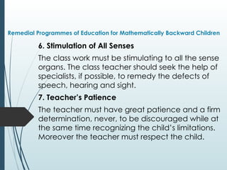 Remedial Programmes of Education for Mathematically Backward Children
6. Stimulation of All Senses
The class work must be stimulating to all the sense
organs. The class teacher should seek the help of
specialists, if possible, to remedy the defects of
speech, hearing and sight.
7. Teacher’s Patience
The teacher must have great patience and a firm
determination, never, to be discouraged while at
the same time recognizing the child’s limitations.
Moreover the teacher must respect the child.
 