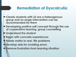 Remediation of Dyscalculia
 Clearly students with LD are a heterogenous
group and no single intervention can be
recommended for them
 Developing positive self concept through the use
of cooperative learning, group counselling
 Understand the student
 Begin with concrete experiences
 Relate maths to real- life problems
 Develop aids for avoiding errors
 Remove frustration from learning situation
 