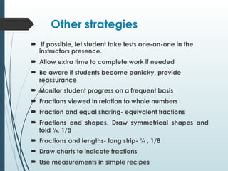 Other strategies
 If possible, let student take tests one-on-one in the
instructors presence.
 Allow extra time to complete work if needed
 Be aware if students become panicky, provide
reassurance
 Monitor student progress on a frequent basis
 Fractions viewed in relation to whole numbers
 Fraction and equal sharing- equivalent fractions
 Fractions and shapes. Draw symmetrical shapes and
fold ¼, 1/8
 Fractions and lengths- long strip- ¼ , 1/8
 Draw charts to indicate fractions
 Use measurements in simple recipes
 