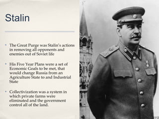 Stalin

✤   The Great Purge was Stalin’s actions
    in removing all opponents and
    enemies out of Soviet life

✤   His Five Year Plans were a set of
    Economic Goals to be met, that
    would change Russia from an
    Agriculture State to and Industrial
    State

✤   Collectivization was a system in
    which private farms were
    eliminated and the government
    control all of the land.
 