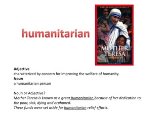 Adjective
characterized by concern for improving the welfare of humanity.
Noun
a humanitarian person

Noun or Adjective?
Mother Teresa is known as a great humanitarian because of her dedication to
the poor, sick, dying and orphaned.
These funds were set aside for humanitarian relief efforts.
 