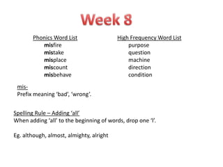 Phonics Word List                  High Frequency Word List
          misfire                             purpose
          mistake                             question
          misplace                            machine
          miscount                            direction
          misbehave                           condition
 mis-
 Prefix meaning ‘bad’, ‘wrong’.


Spelling Rule – Adding ‘all’
When adding ‘all’ to the beginning of words, drop one ‘l’.

Eg. although, almost, almighty, alright
 