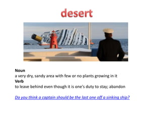 Noun
a very dry, sandy area with few or no plants growing in it
Verb
to leave behind even though it is one's duty to stay; abandon

Do you think a captain should be the last one off a sinking ship?
 