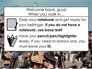 Welcome back, guys!
When you walk in…
Grab your notebook and get ready for
your bellringer. If you do not have a
notebook, use loose leaf!
Have your pencil/pen/highlighter
ready. If you need to borrow one, you
must leave your ID.
 