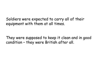 Soldiers were expected to carry all of their equipment with them at all times. They were supposed to keep it clean and in good condition – they were British after all. 