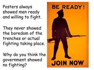 Posters always showed men ready and willing to fight. They never showed the boredom of the trenches or actual fighting taking place. Why do you think the government showed no fighting? 