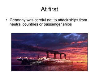 At first Germany was careful not to attack ships from neutral countries or passenger ships 